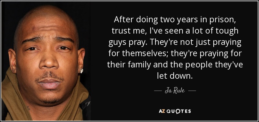 After doing two years in prison, trust me, I've seen a lot of tough guys pray. They're not just praying for themselves; they're praying for their family and the people they've let down. - Ja Rule