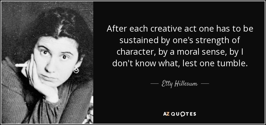 After each creative act one has to be sustained by one's strength of character, by a moral sense, by I don't know what, lest one tumble. - Etty Hillesum