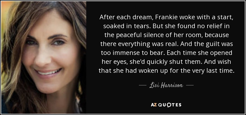 After each dream, Frankie woke with a start, soaked in tears. But she found no relief in the peaceful silence of her room, because there everything was real. And the guilt was too immense to bear. Each time she opened her eyes, she'd quickly shut them. And wish that she had woken up for the very last time. - Lisi Harrison