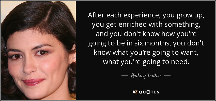 After each experience, you grow up, you get enriched with something, and you don't know how you're going to be in six months, you don't know what you're going to want, what you're going to need. - Audrey Tautou