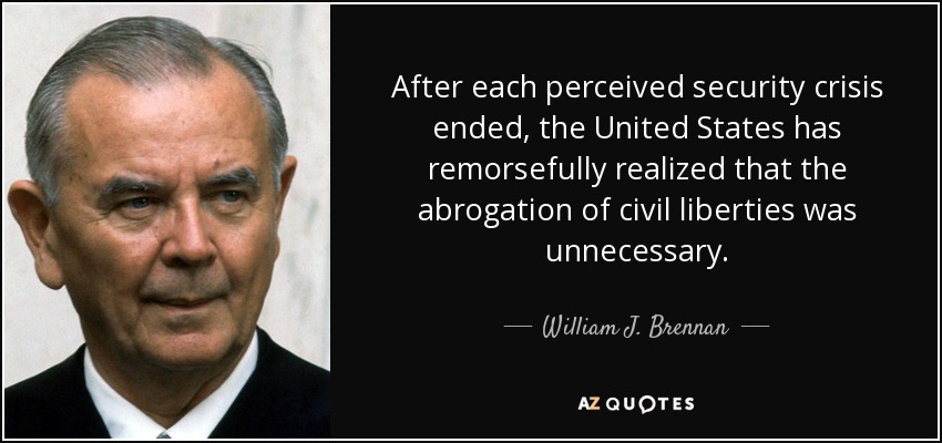 After each perceived security crisis ended, the United States has remorsefully realized that the abrogation of civil liberties was unnecessary. - William J. Brennan