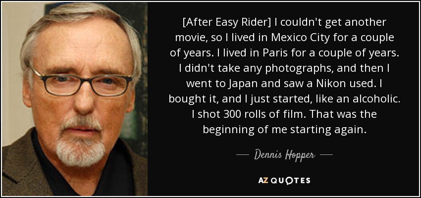 [After Easy Rider] I couldn't get another movie, so I lived in Mexico City for a couple of years. I lived in Paris for a couple of years. I didn't take any photographs, and then I went to Japan and saw a Nikon used. I bought it, and I just started, like an alcoholic. I shot 300 rolls of film. That was the beginning of me starting again. - Dennis Hopper