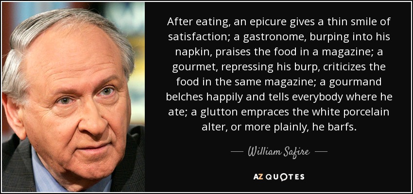 After eating, an epicure gives a thin smile of satisfaction; a gastronome, burping into his napkin, praises the food in a magazine; a gourmet, repressing his burp, criticizes the food in the same magazine; a gourmand belches happily and tells everybody where he ate; a glutton empraces the white porcelain alter, or more plainly, he barfs. - William Safire