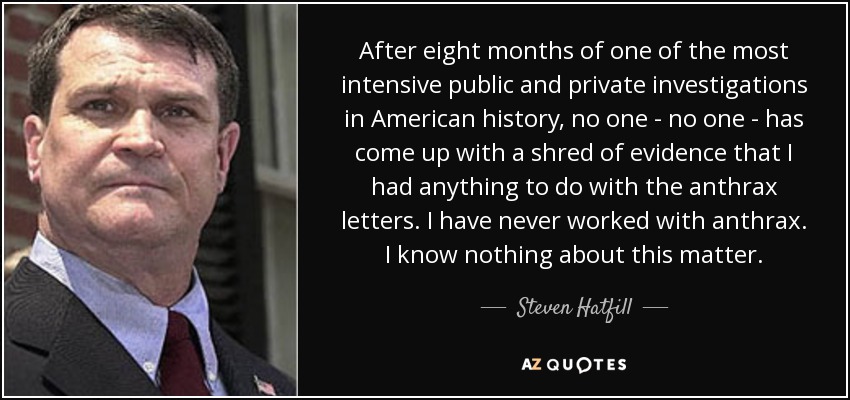 After eight months of one of the most intensive public and private investigations in American history, no one - no one - has come up with a shred of evidence that I had anything to do with the anthrax letters. I have never worked with anthrax. I know nothing about this matter. - Steven Hatfill