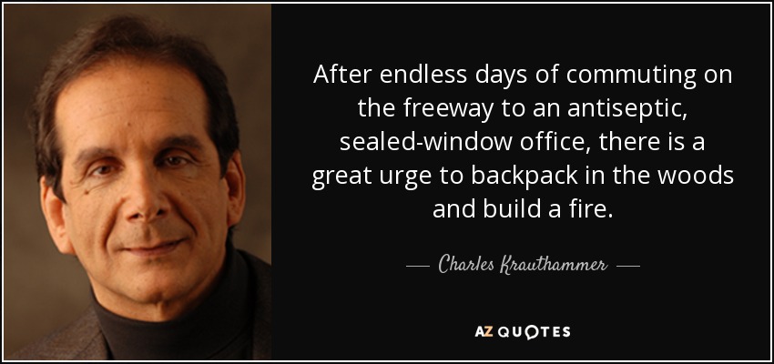 After endless days of commuting on the freeway to an antiseptic, sealed-window office, there is a great urge to backpack in the woods and build a fire. - Charles Krauthammer