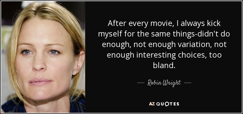 After every movie, I always kick myself for the same things-didn't do enough, not enough variation, not enough interesting choices, too bland. - Robin Wright