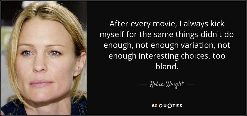After every movie, I always kick myself for the same things-didn't do enough, not enough variation, not enough interesting choices, too bland. - Robin Wright