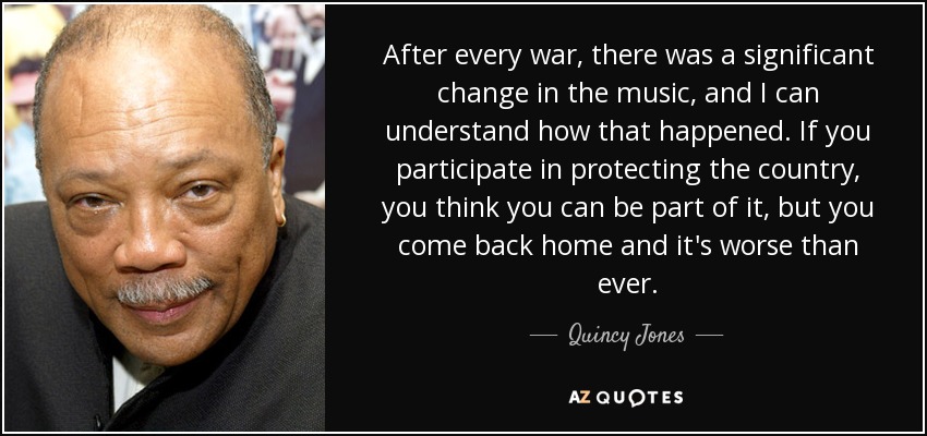 After every war, there was a significant change in the music, and I can understand how that happened. If you participate in protecting the country, you think you can be part of it, but you come back home and it's worse than ever. - Quincy Jones