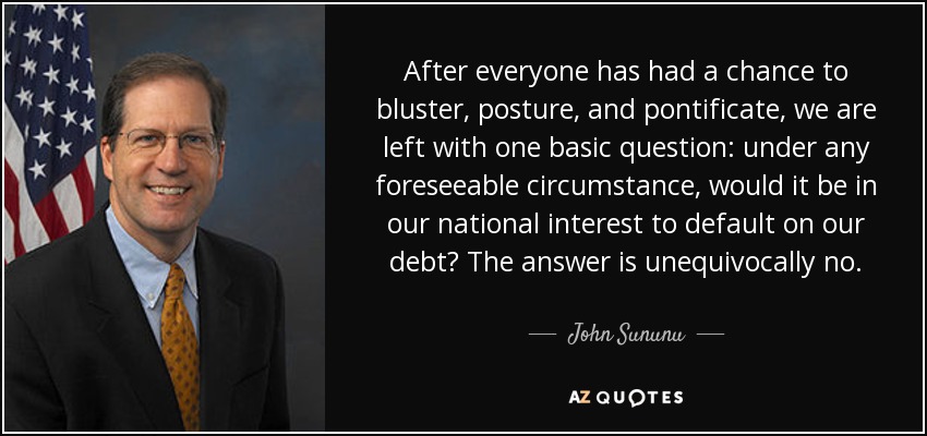 After everyone has had a chance to bluster, posture, and pontificate, we are left with one basic question: under any foreseeable circumstance, would it be in our national interest to default on our debt? The answer is unequivocally no. - John Sununu