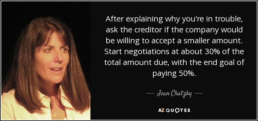 After explaining why you're in trouble, ask the creditor if the company would be willing to accept a smaller amount. Start negotiations at about 30% of the total amount due, with the end goal of paying 50%. - Jean Chatzky