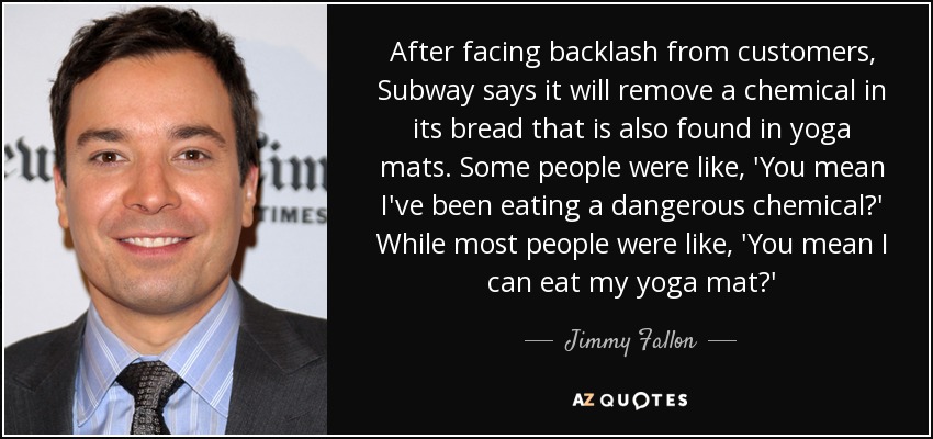After facing backlash from customers, Subway says it will remove a chemical in its bread that is also found in yoga mats. Some people were like, 'You mean I've been eating a dangerous chemical?' While most people were like, 'You mean I can eat my yoga mat?' - Jimmy Fallon