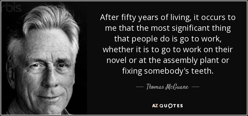 After fifty years of living, it occurs to me that the most significant thing that people do is go to work, whether it is to go to work on their novel or at the assembly plant or fixing somebody's teeth. - Thomas McGuane