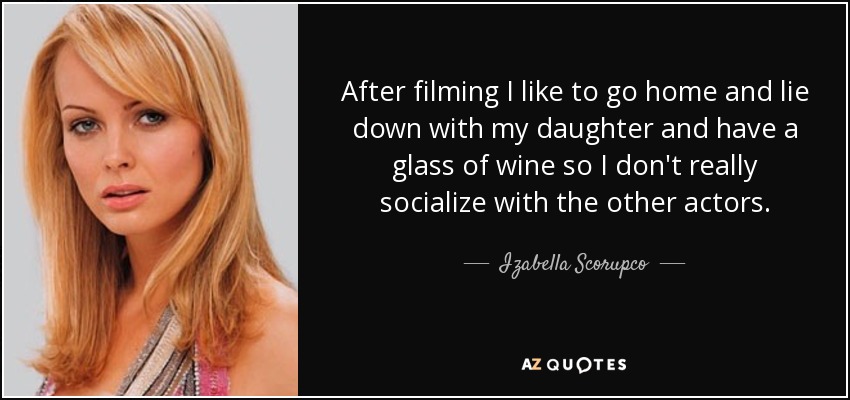 After filming I like to go home and lie down with my daughter and have a glass of wine so I don't really socialize with the other actors. - Izabella Scorupco