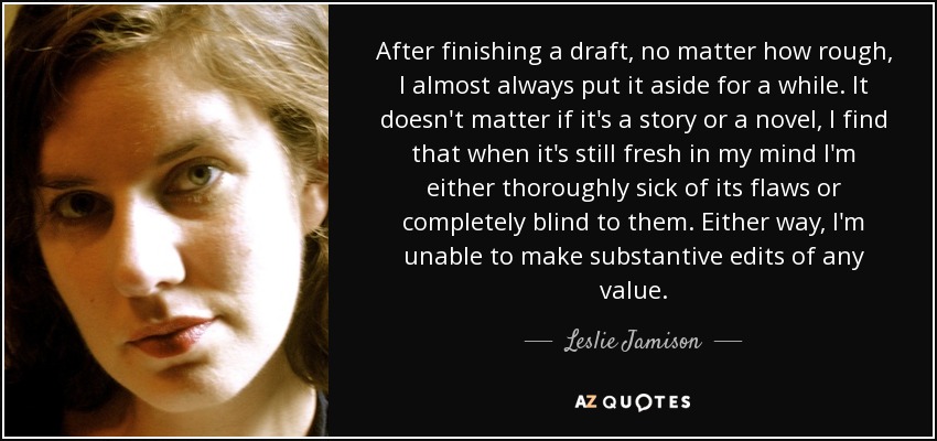 After finishing a draft, no matter how rough, I almost always put it aside for a while. It doesn't matter if it's a story or a novel, I find that when it's still fresh in my mind I'm either thoroughly sick of its flaws or completely blind to them. Either way, I'm unable to make substantive edits of any value. - Leslie Jamison
