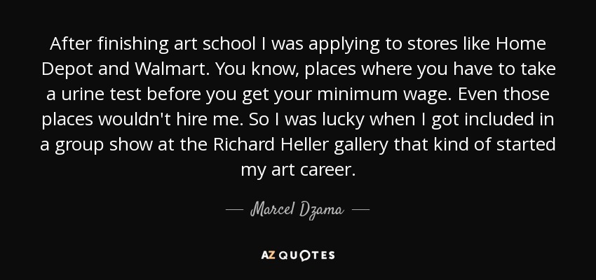After finishing art school I was applying to stores like Home Depot and Walmart. You know, places where you have to take a urine test before you get your minimum wage. Even those places wouldn't hire me. So I was lucky when I got included in a group show at the Richard Heller gallery that kind of started my art career. - Marcel Dzama