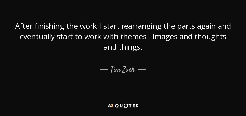 After finishing the work I start rearranging the parts again and eventually start to work with themes - images and thoughts and things. - Tim Zuck