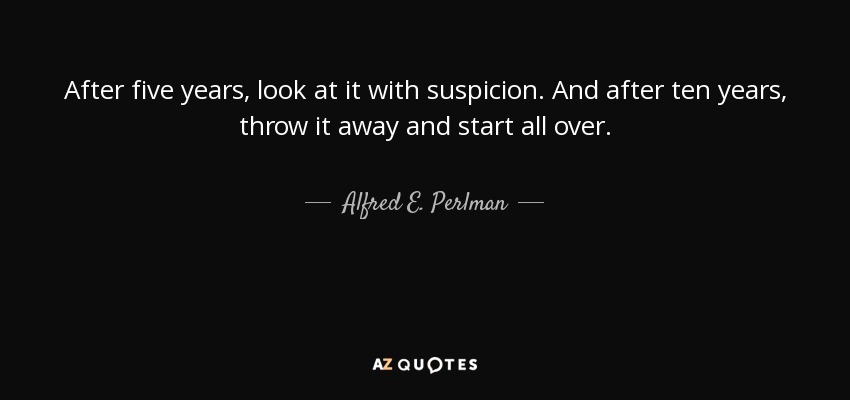 After five years, look at it with suspicion. And after ten years, throw it away and start all over. - Alfred E. Perlman