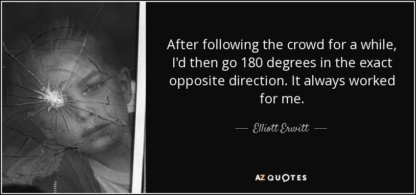 After following the crowd for a while, I'd then go 180 degrees in the exact opposite direction. It always worked for me. - Elliott Erwitt