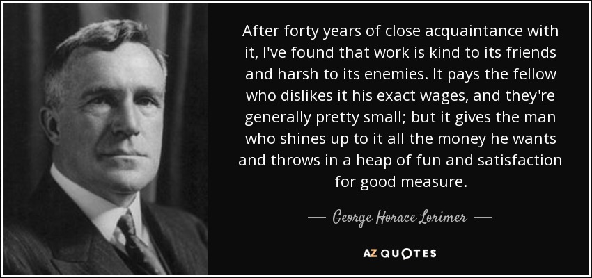 After forty years of close acquaintance with it, I've found that work is kind to its friends and harsh to its enemies. It pays the fellow who dislikes it his exact wages, and they're generally pretty small; but it gives the man who shines up to it all the money he wants and throws in a heap of fun and satisfaction for good measure. - George Horace Lorimer