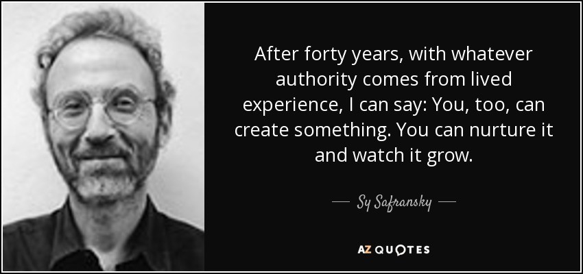 After forty years, with whatever authority comes from lived experience, I can say: You, too, can create something. You can nurture it and watch it grow. - Sy Safransky
