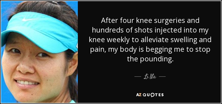 After four knee surgeries and hundreds of shots injected into my knee weekly to alleviate swelling and pain, my body is begging me to stop the pounding. - Li Na