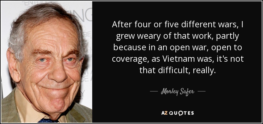 After four or five different wars, I grew weary of that work, partly because in an open war, open to coverage, as Vietnam was, it's not that difficult, really. - Morley Safer