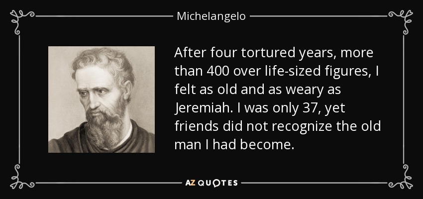 After four tortured years, more than 400 over life-sized figures, I felt as old and as weary as Jeremiah. I was only 37, yet friends did not recognize the old man I had become. - Michelangelo