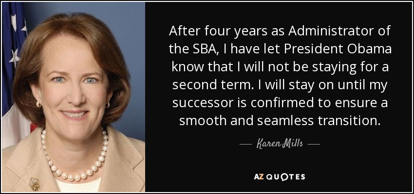 After four years as Administrator of the SBA, I have let President Obama know that I will not be staying for a second term. I will stay on until my successor is confirmed to ensure a smooth and seamless transition. - Karen Mills