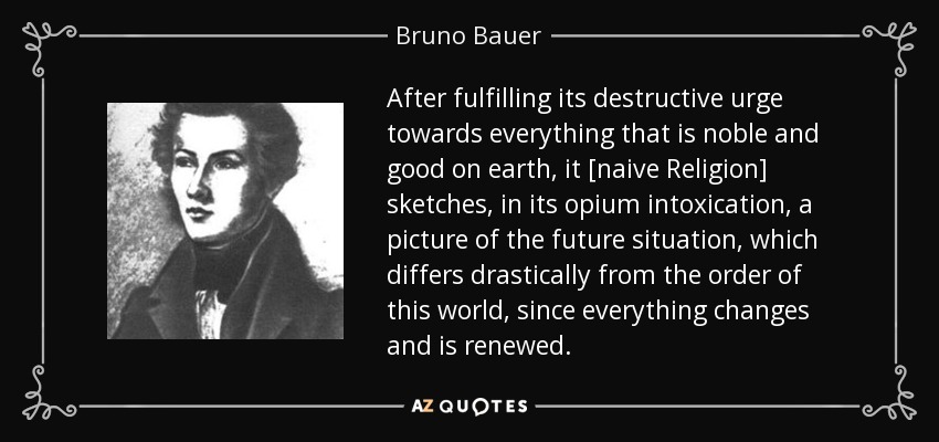After fulfilling its destructive urge towards everything that is noble and good on earth, it [naive Religion] sketches, in its opium intoxication, a picture of the future situation, which differs drastically from the order of this world, since everything changes and is renewed. - Bruno Bauer