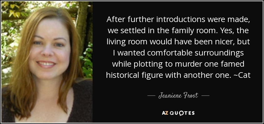 After further introductions were made, we settled in the family room. Yes, the living room would have been nicer, but I wanted comfortable surroundings while plotting to murder one famed historical figure with another one. ~Cat - Jeaniene Frost