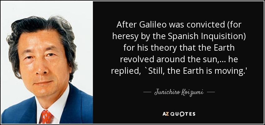 After Galileo was convicted (for heresy by the Spanish Inquisition) for his theory that the Earth revolved around the sun, ... he replied, `Still, the Earth is moving.' - Junichiro Koizumi