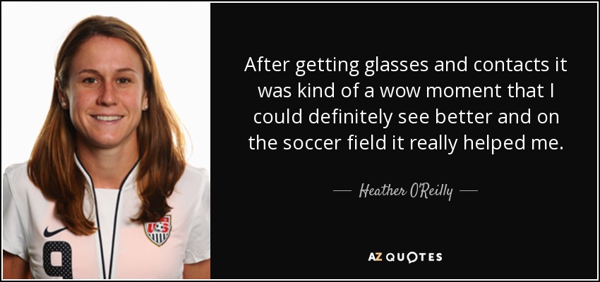 After getting glasses and contacts it was kind of a wow moment that I could definitely see better and on the soccer field it really helped me. - Heather O'Reilly