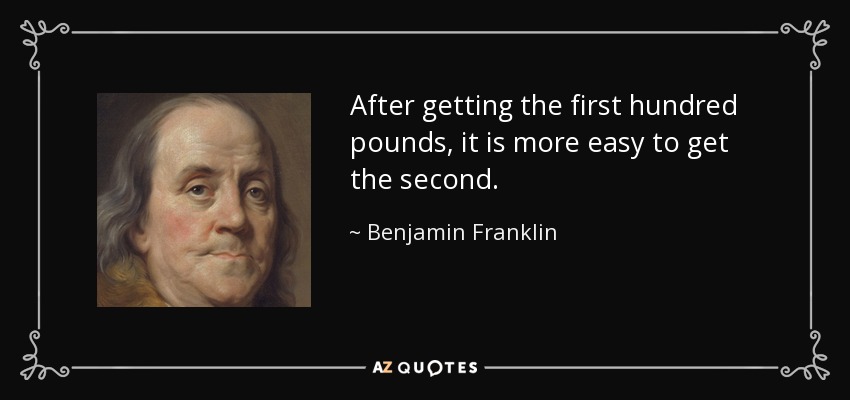 After getting the first hundred pounds, it is more easy to get the second. - Benjamin Franklin