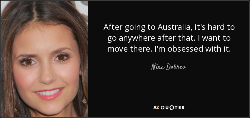 After going to Australia, it's hard to go anywhere after that. I want to move there. I'm obsessed with it. - Nina Dobrev