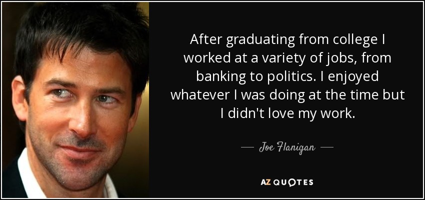 After graduating from college I worked at a variety of jobs, from banking to politics. I enjoyed whatever I was doing at the time but I didn't love my work. - Joe Flanigan