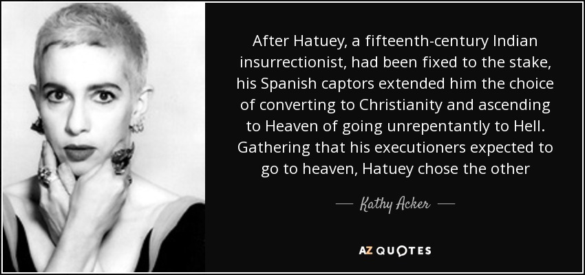 After Hatuey, a fifteenth-century Indian insurrectionist, had been fixed to the stake, his Spanish captors extended him the choice of converting to Christianity and ascending to Heaven of going unrepentantly to Hell. Gathering that his executioners expected to go to heaven, Hatuey chose the other - Kathy Acker