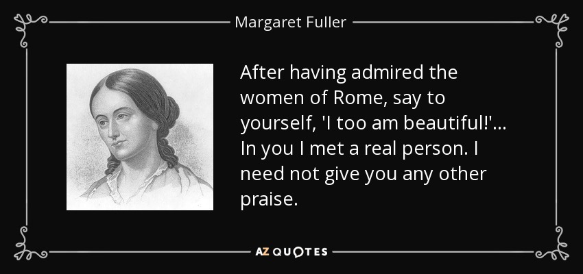 After having admired the women of Rome, say to yourself, 'I too am beautiful!' ... In you I met a real person. I need not give you any other praise. - Margaret Fuller