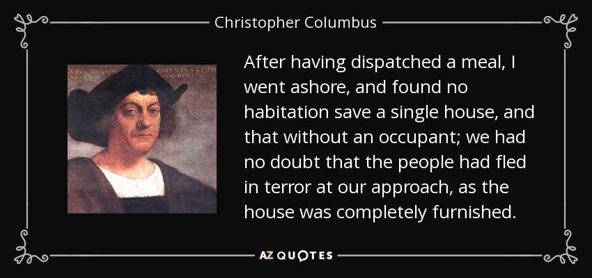 After having dispatched a meal, I went ashore, and found no habitation save a single house, and that without an occupant; we had no doubt that the people had fled in terror at our approach, as the house was completely furnished. - Christopher Columbus