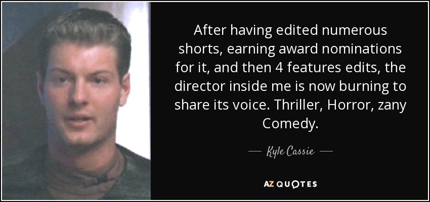 After having edited numerous shorts, earning award nominations for it, and then 4 features edits, the director inside me is now burning to share its voice. Thriller, Horror, zany Comedy. - Kyle Cassie