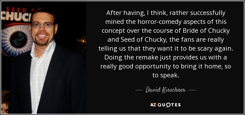 After having, I think, rather successfully mined the horror-comedy aspects of this concept over the course of Bride of Chucky and Seed of Chucky, the fans are really telling us that they want it to be scary again. Doing the remake just provides us with a really good opportunity to bring it home, so to speak. - David Kirschner