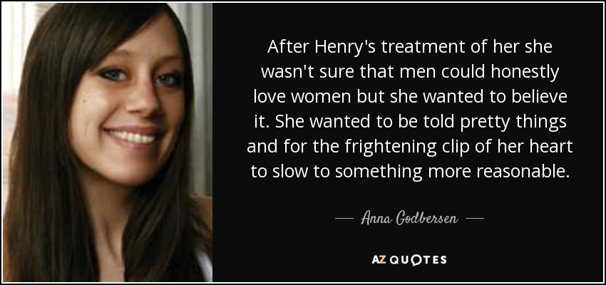 After Henry's treatment of her she wasn't sure that men could honestly love women but she wanted to believe it. She wanted to be told pretty things and for the frightening clip of her heart to slow to something more reasonable. - Anna Godbersen