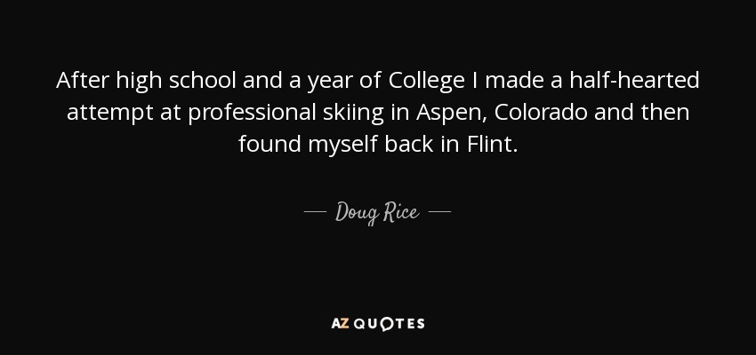 After high school and a year of College I made a half-hearted attempt at professional skiing in Aspen, Colorado and then found myself back in Flint. - Doug Rice