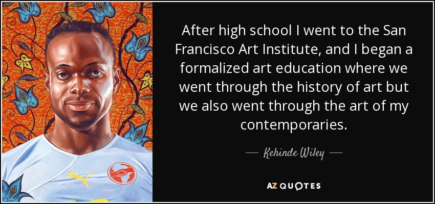 After high school I went to the San Francisco Art Institute, and I began a formalized art education where we went through the history of art but we also went through the art of my contemporaries. - Kehinde Wiley
