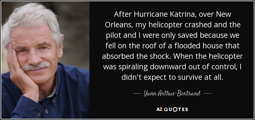 After Hurricane Katrina, over New Orleans, my helicopter crashed and the pilot and I were only saved because we fell on the roof of a flooded house that absorbed the shock. When the helicopter was spiraling downward out of control, I didn't expect to survive at all. - Yann Arthus-Bertrand