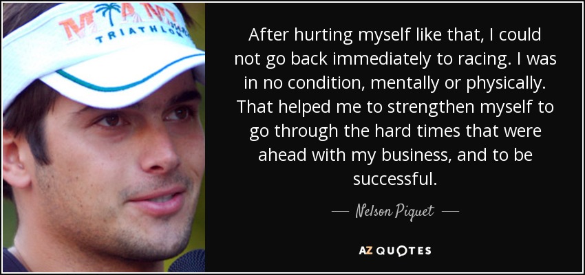 After hurting myself like that, I could not go back immediately to racing. I was in no condition, mentally or physically. That helped me to strengthen myself to go through the hard times that were ahead with my business, and to be successful. - Nelson Piquet