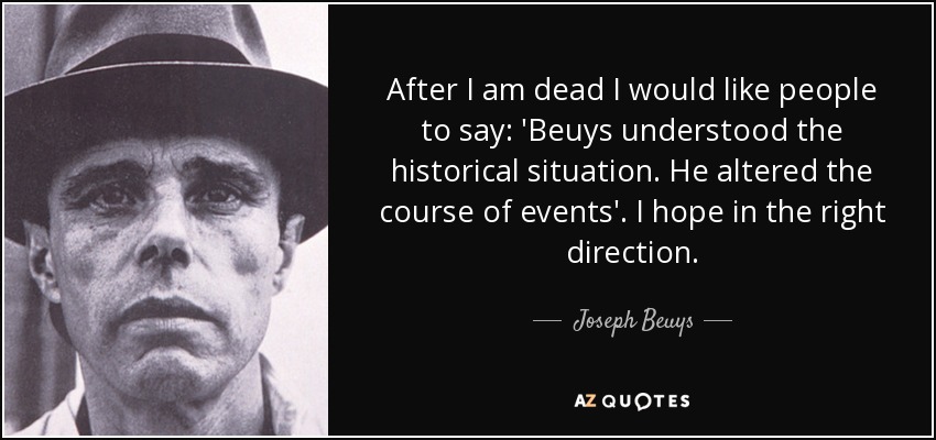 After I am dead I would like people to say: 'Beuys understood the historical situation. He altered the course of events'. I hope in the right direction. - Joseph Beuys