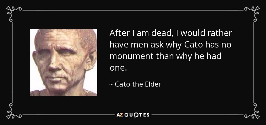 After I am dead, I would rather have men ask why Cato has no monument than why he had one. - Cato the Elder