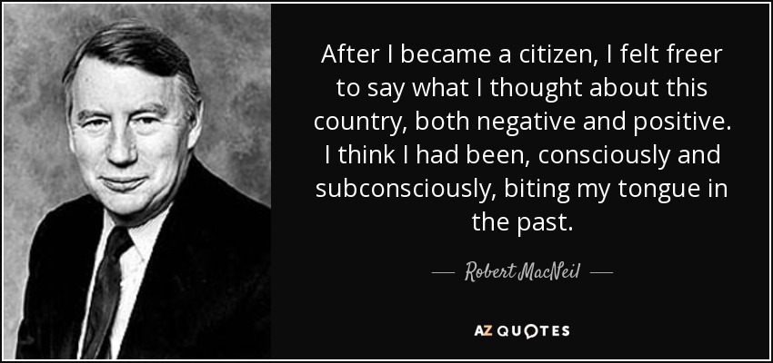 After I became a citizen, I felt freer to say what I thought about this country, both negative and positive. I think I had been, consciously and subconsciously, biting my tongue in the past. - Robert MacNeil