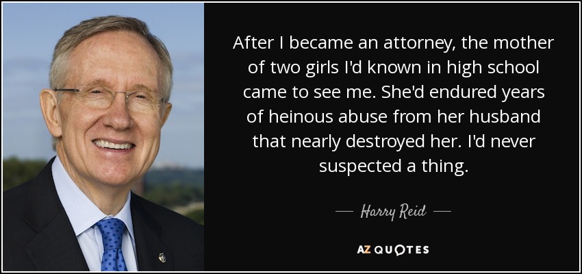 After I became an attorney, the mother of two girls I'd known in high school came to see me. She'd endured years of heinous abuse from her husband that nearly destroyed her. I'd never suspected a thing. - Harry Reid