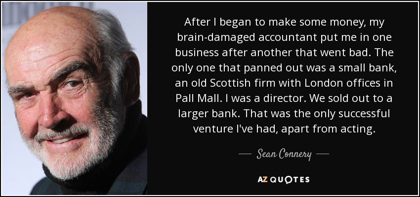 After I began to make some money, my brain-damaged accountant put me in one business after another that went bad. The only one that panned out was a small bank, an old Scottish firm with London offices in Pall Mall. I was a director. We sold out to a larger bank. That was the only successful venture I've had, apart from acting. - Sean Connery
